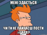 мені здається чи ти не лайкаєш пости #царя?