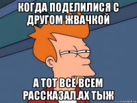 когда поделилися с другом жвачкой а тот всё всем рассказал.ах тыж