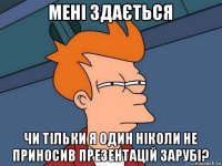 мені здається чи тільки я один ніколи не приносив презентацій зарубі?