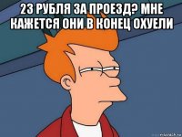 23 рубля за проезд? мне кажется они в конец охуели 