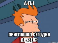 а ты приглашал сегодня друзей?