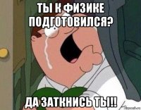 ты к физике подготовился? да заткнись ты!!