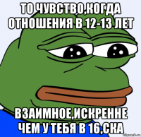 то чувство,когда отношения в 12-13 лет взаимное,искренне чем у тебя в 16,ска