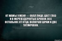 От мамы у меня — овал лица, цвет глаз и в меру вздернутые бровки. Все остальное от отца, включая шрам и две татуировки.