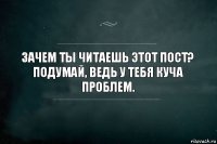 Зачем ты читаешь этот пост?
Подумай, ведь у тебя куча проблем.