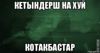 кетындерш на хуй котакбастар