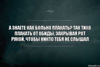 А знаете как больно плакать? Так тихо плакать от обиды, закрывая рот рукой, чтобы никто тебя не слышал