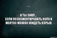 А ты знал...
Если поэксментировать колу и ментос можно увидеть взрыв