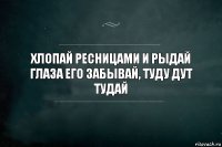 хлопай ресницами и рыдай
глаза его забывай, туду дут тудай