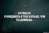 останься.
я нуждаюсь в тебе больше, чем ты думаешь.