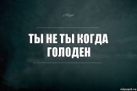 Ты не ты когда голоден