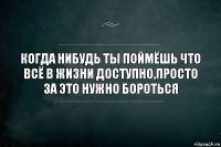 Когда нибудь ты поймёшь что всё в жизни доступно,просто за это нужно бороться