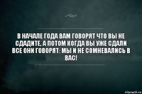 в начале года вам говорят что вы не сдадите, а потом когда вы уже сдали все они говорят: мы и не сомневались в вас!