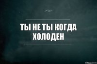 Ты не ты когда холоден