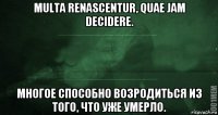 multa renascentur, quae jam decidere. многое способно возродиться из того, что уже умерло.