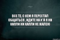 Все те, с кем я перестал общаться , идите на х*й Я ни капли ни капли не жалею