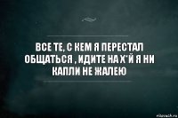 Все те, с кем я перестал общаться , идите на х*й Я ни капли не жалею