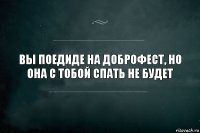 Вы поедиде на ДОБРОФЕСТ, но она с тобой спать не будет