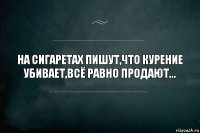 На сигаретах пишут,что курение убивает,всё равно продают...