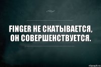 Finger не скатывается, он совершенствуется.