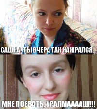 Сашка! Ты вчера так нажрался... Мне поебать, УРАЛМААААШ!!!