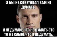 я бы не советовал вам не думать. я не думаю, что не думать это то же самое что и не думать.