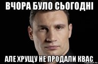 вчора було сьогодні але хрущу не продали квас