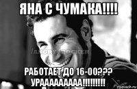 яна с чумака!!!! работает до 16-00??? урааааааааа!!!!!!!!!