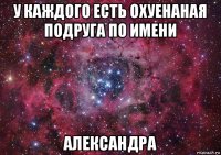 у каждого есть охуенаная подруга по имени александра