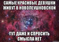 самые красивые девушки живут в новолеушковской тут даже и спросить смысла нет