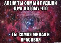 алёна ты самый лудший друг потому что ты самая милая и красивая