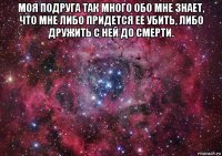 моя подруга так много обо мне знает, что мне либо придется ее убить, либо дружить с ней до смерти. 