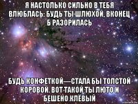 я настолько сильно в тебя влюблась: будь ты шлюхой, вконец б разорилась будь конфеткой—стала бы толстой коровой. вот такой ты люто и бешено клёвый