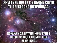 як добре, що ти є в цьому світі! ти прекрасна як троянда. кохана моя, наталя, хочу бути з тобою завжди. люблю тебе безмежно.