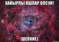 хайырлы яшлар олсун! шевкие)