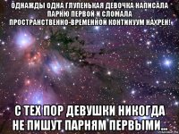 однажды одна глупенькая девочка написала парню первой и сломала пространственно-временной континуум нахрен! с тех пор девушки никогда не пишут парням первыми...