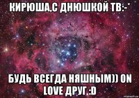 кирюша,с днюшкой тв:-* будь всегда няшным)) on love друг :d