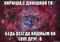 кирюша,с днюшкой тя:-* будь всегда няшным on love друг:-d