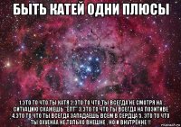 быть катей одни плюсы 1.это то что ты катя 2.это то что ты всегда не смотря на ситуацию скажешь "ёпт" 3.это то что ты всегда на позитиве 4.это то что ты всегда западаешь всем в сердца 5. это то что ты охуенаа не только внешне , но и внутренне !!