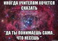 иногда учителям хочется сказать "да ты понимаешь сама , что несёшь "