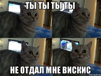 ты ты ты ты не отдал мне вискис