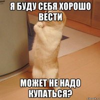 я буду себя хорошо вести может не надо купаться?