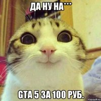 да ну на*** gta 5 за 100 руб.