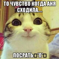 то чувство когда аня сходила.... посратьฅ'ω'ฅ