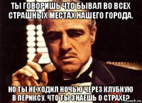 ты говоришь что бывал во всех страшных местах нашего города. но ты не ходил ночью через клубную в периксу. что ты знаешь о страхе?