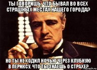 ты говоришь, что бывал во всех страшных местах нашего города? но ты не ходил ночью через клубную в периксу. что ты знаешь о страхе?