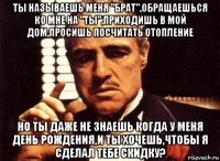 ты называешь меня "брат",обращаешься ко мне на "ты",приходишь в мой дом,просишь посчитать отопление но ты даже не знаешь когда у меня день рождения,и ты хочешь,чтобы я сделал тебе скидку?