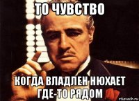 то чувство когда владлен нюхает где-то рядом