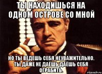 ты находишься на одном острове со мной но ты ведешь себя неуважительно. ты даже не даёшь даёшь себя ограбить.