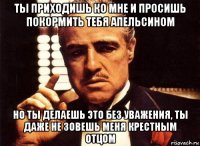 ты приходишь ко мне и просишь покормить тебя апельсином но ты делаешь это без уважения, ты даже не зовешь меня крестным отцом